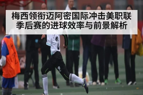 梅西领衔迈阿密国际冲击美职联季后赛的进球效率与前景解析
