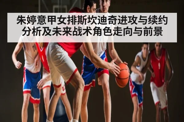 朱婷意甲女排斯坎迪奇进攻与续约分析及未来战术角色走向与前景