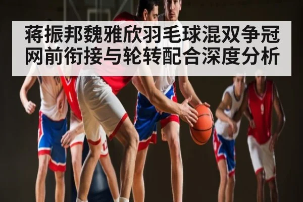 蒋振邦魏雅欣羽毛球混双争冠 网前衔接与轮转配合深度分析